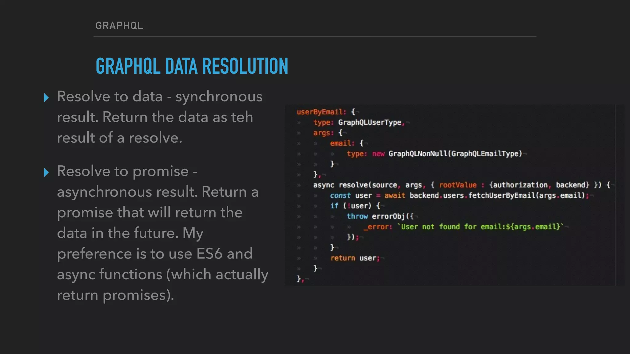 GRAPHQL
GRAPHQL DATA RESOLUTION
▸ Resolve to data - synchronous
result. Return the data as teh
result of a resolve.
▸ Resolve to promise -
asynchronous result. Return a
promise that will return the
data in the future. My
preference is to use ES6 and
async functions (which actually
return promises).
 