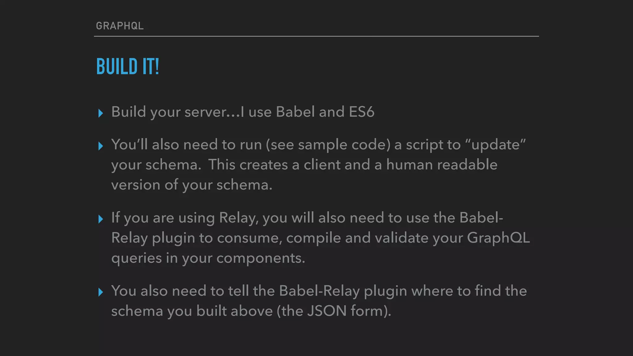 GRAPHQL
BUILD IT!
▸ Build your server…I use Babel and ES6
▸ You’ll also need to run (see sample code) a script to “update”
your schema. This creates a client and a human readable
version of your schema.
▸ If you are using Relay, you will also need to use the Babel-
Relay plugin to consume, compile and validate your GraphQL
queries in your components.
▸ You also need to tell the Babel-Relay plugin where to ﬁnd the
schema you built above (the JSON form).
 