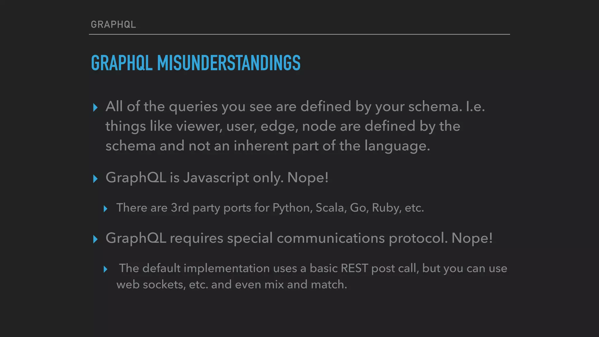 GRAPHQL
GRAPHQL MISUNDERSTANDINGS
▸ All of the queries you see are deﬁned by your schema. I.e.
things like viewer, user, edge, node are deﬁned by the
schema and not an inherent part of the language.
▸ GraphQL is Javascript only. Nope!
▸ There are 3rd party ports for Python, Scala, Go, Ruby, etc.
▸ GraphQL requires special communications protocol. Nope!
▸ The default implementation uses a basic REST post call, but you can use
web sockets, etc. and even mix and match.
 