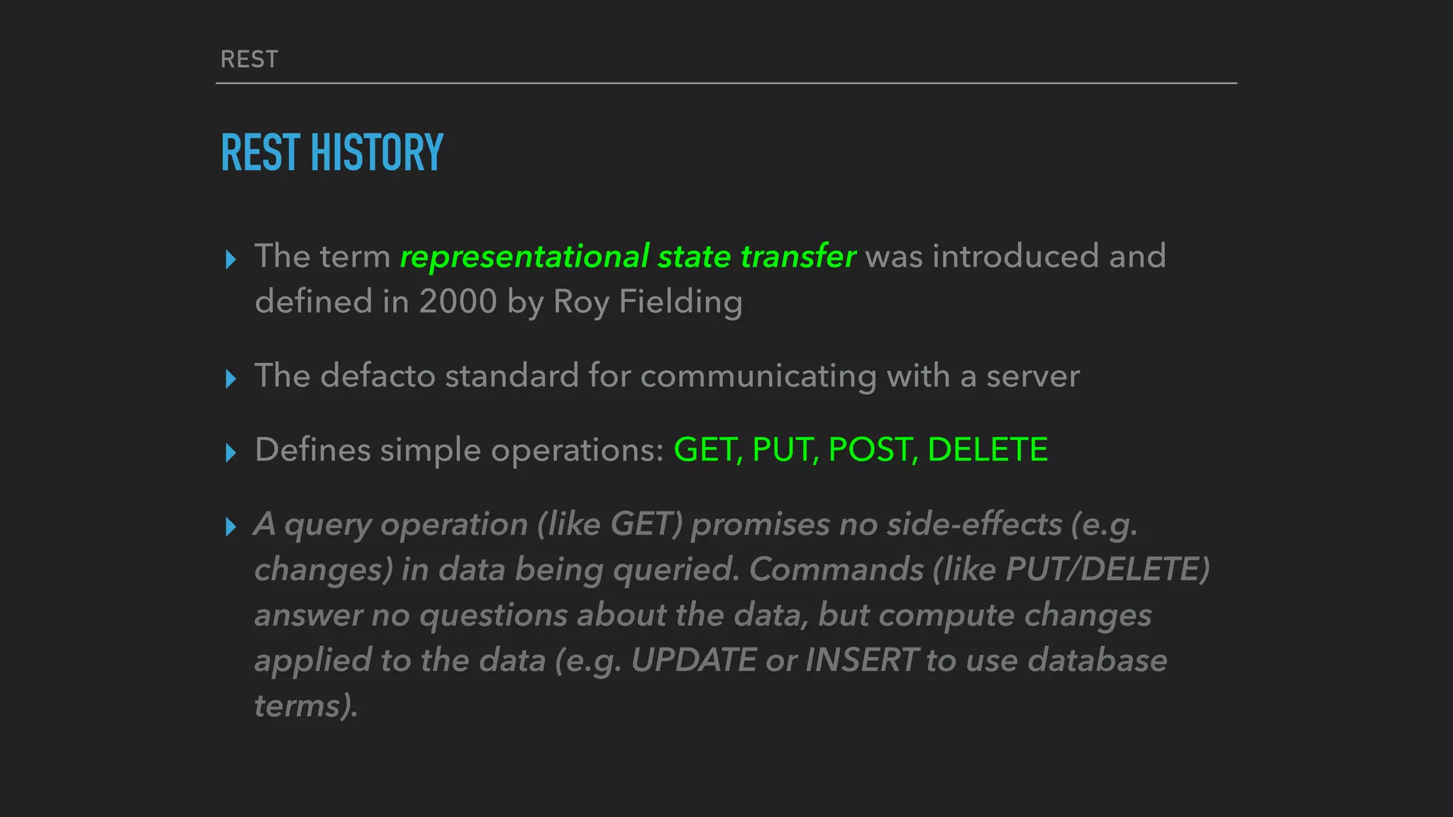 REST
REST HISTORY
▸ The term representational state transfer was introduced and
deﬁned in 2000 by Roy Fielding
▸ The defacto standard for communicating with a server
▸ Deﬁnes simple operations: GET, PUT, POST, DELETE
▸ A query operation (like GET) promises no side-effects (e.g.
changes) in data being queried. Commands (like PUT/DELETE)
answer no questions about the data, but compute changes
applied to the data (e.g. UPDATE or INSERT to use database
terms).
 
