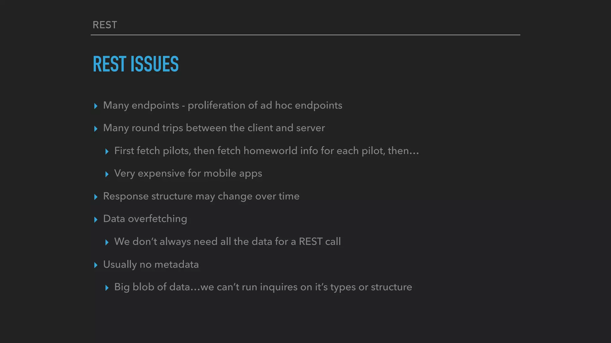 REST
REST ISSUES
▸ Many endpoints - proliferation of ad hoc endpoints
▸ Many round trips between the client and server
▸ First fetch pilots, then fetch homeworld info for each pilot, then…
▸ Very expensive for mobile apps
▸ Response structure may change over time
▸ Data overfetching
▸ We don’t always need all the data for a REST call
▸ Usually no metadata
▸ Big blob of data…we can’t run inquires on it’s types or structure 
 