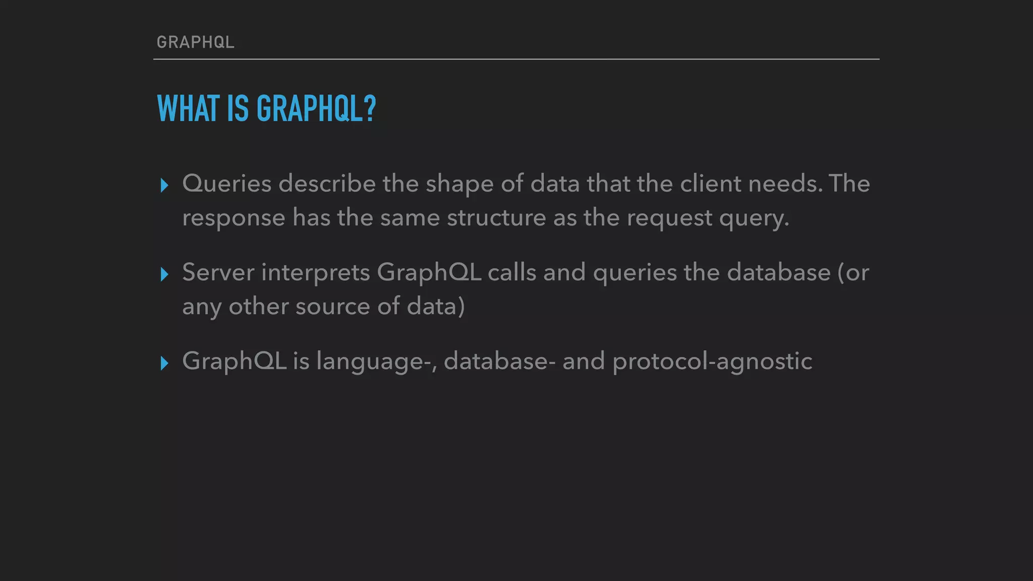 GRAPHQL
WHAT IS GRAPHQL?
▸ Queries describe the shape of data that the client needs. The
response has the same structure as the request query.
▸ Server interprets GraphQL calls and queries the database (or
any other source of data)
▸ GraphQL is language-, database- and protocol-agnostic  
 