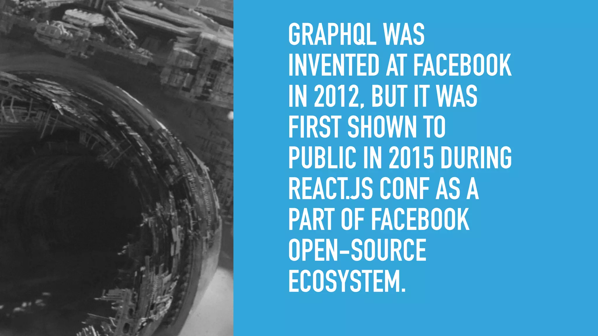 GRAPHQL WAS
INVENTED AT FACEBOOK
IN 2012, BUT IT WAS
FIRST SHOWN TO
PUBLIC IN 2015 DURING
REACT.JS CONF AS A
PART OF FACEBOOK
OPEN-SOURCE
ECOSYSTEM.
 