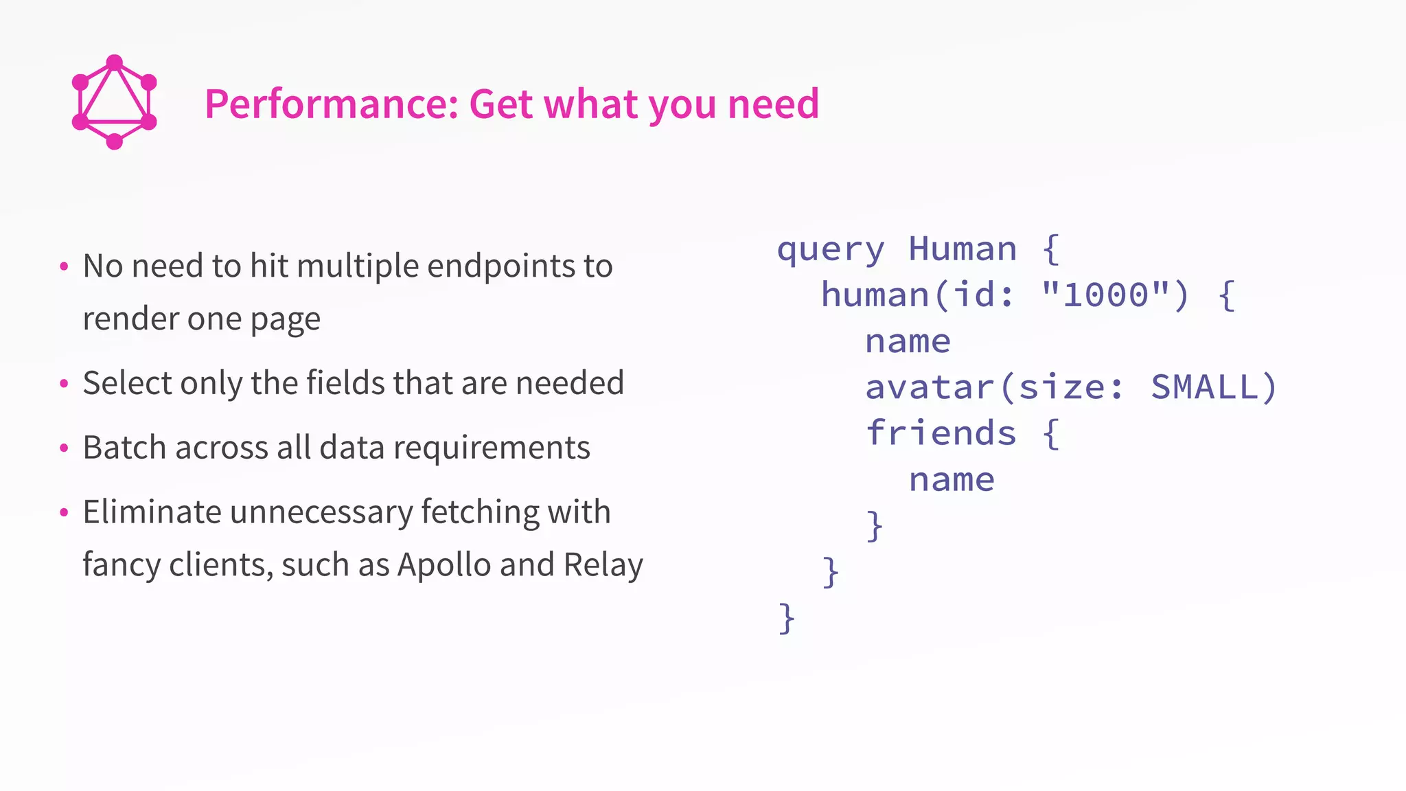 Performance: Get what you need
• No need to hit multiple endpoints to
render one page
• Select only the fields that are needed
• Batch across all data requirements
• Eliminate unnecessary fetching with
fancy clients, such as Apollo and Relay
query Human {
human(id: "1000") {
name
avatar(size: SMALL)
friends {
name
}
}
}
 