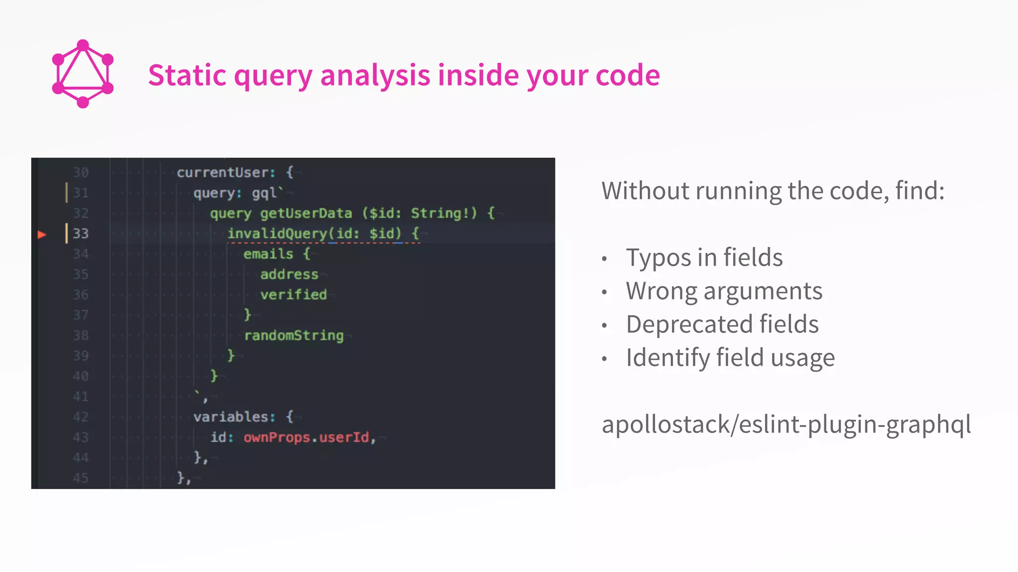 Static query analysis inside your code
Without running the code, find:
• Typos in fields
• Wrong arguments
• Deprecated fields
• Identify field usage
apollostack/eslint-plugin-graphql
 