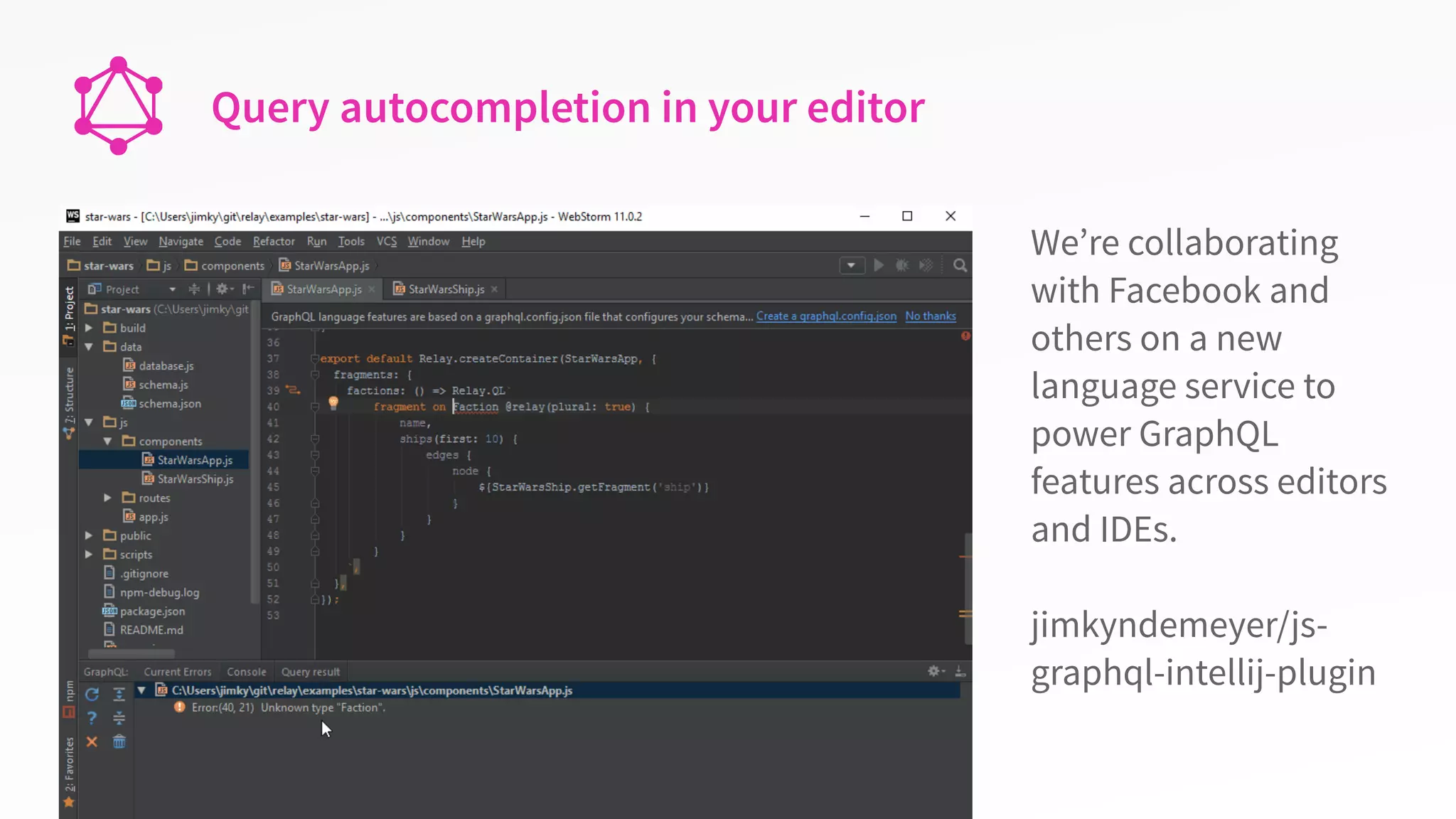 Query autocompletion in your editor
We’re collaborating
with Facebook and
others on a new
language service to
power GraphQL
features across editors
and IDEs.
jimkyndemeyer/js-
graphql-intellij-plugin
 