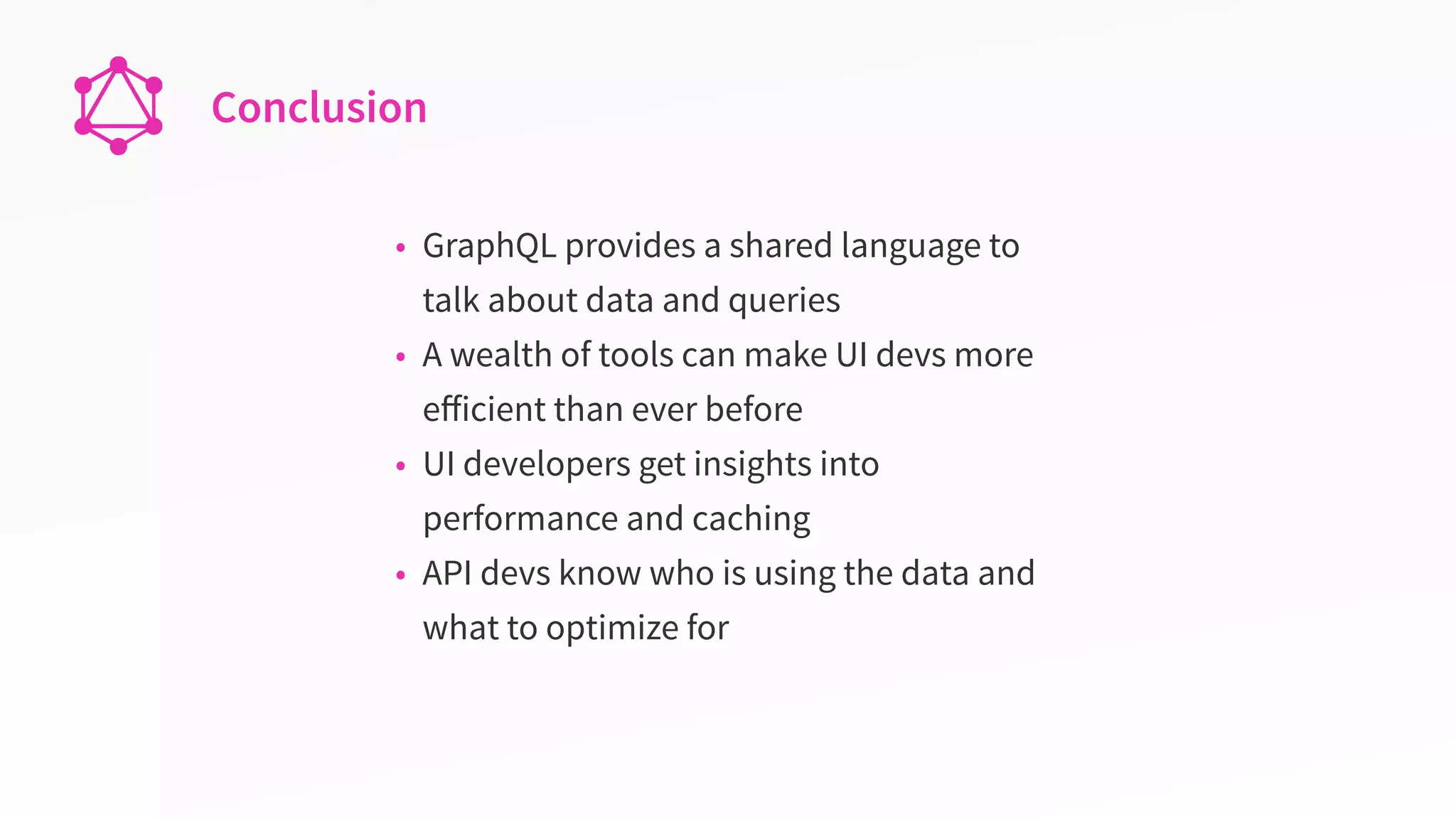Conclusion
• GraphQL provides a shared language to
talk about data and queries
• A wealth of tools can make UI devs more
eﬀicient than ever before
• UI developers get insights into
performance and caching
• API devs know who is using the data and
what to optimize for
 