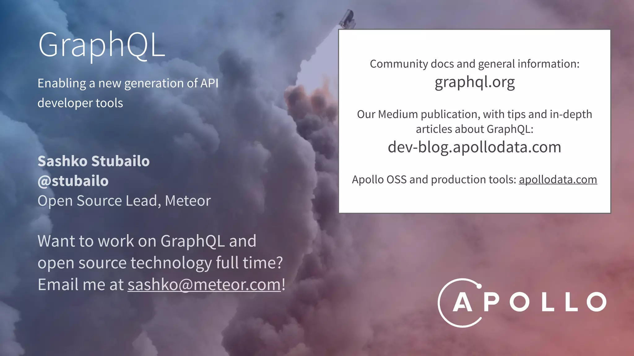 Enabling a new generation of API
developer tools
GraphQL
Sashko Stubailo
@stubailo
Open Source Lead, Meteor
Want to work on GraphQL and
open source technology full time?
Email me at sashko@meteor.com!
Community docs and general information:
graphql.org
Our Medium publication, with tips and in-depth
articles about GraphQL:
dev-blog.apollodata.com
Apollo OSS and production tools: apollodata.com
 