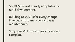 So, REST is not greatly adoptable for
rapid development.
Building new APIs for every change
involves effort and also increases
maintenance.
Very soon API maintenance becomes
complex.
 