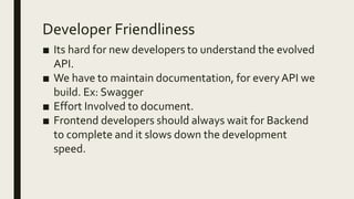Developer Friendliness
■ Its hard for new developers to understand the evolved
API.
■ We have to maintain documentation, for everyAPI we
build. Ex: Swagger
■ Effort Involved to document.
■ Frontend developers should always wait for Backend
to complete and it slows down the development
speed.
 