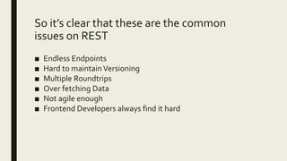 So it’s clear that these are the common
issues on REST
■ Endless Endpoints
■ Hard to maintainVersioning
■ Multiple Roundtrips
■ Over fetching Data
■ Not agile enough
■ Frontend Developers always find it hard
 