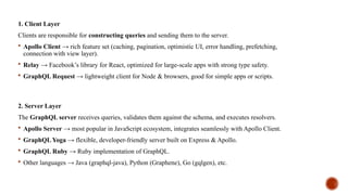 1. Client Layer
Clients are responsible for constructing queries and sending them to the server.
 Apollo Client → rich feature set (caching, pagination, optimistic UI, error handling, prefetching,
connection with view layer).
 Relay → Facebook’s library for React, optimized for large-scale apps with strong type safety.
 GraphQL Request → lightweight client for Node & browsers, good for simple apps or scripts.
2. Server Layer
The GraphQL server receives queries, validates them against the schema, and executes resolvers.
 Apollo Server → most popular in JavaScript ecosystem, integrates seamlessly with Apollo Client.
 GraphQL Yoga → flexible, developer-friendly server built on Express & Apollo.
 GraphQL Ruby → Ruby implementation of GraphQL.
 Other languages → Java (graphql-java), Python (Graphene), Go (gqlgen), etc.
 