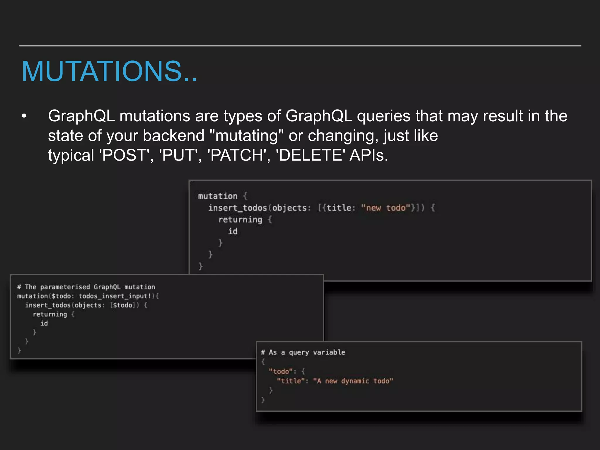 MUTATIONS..
• GraphQL mutations are types of GraphQL queries that may result in the
state of your backend "mutating" or changing, just like
typical 'POST', 'PUT', 'PATCH', 'DELETE' APIs.
 