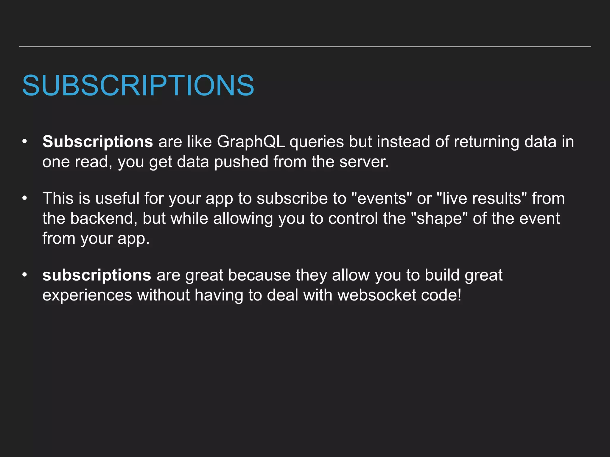 SUBSCRIPTIONS
• Subscriptions are like GraphQL queries but instead of returning data in
one read, you get data pushed from the server.
• This is useful for your app to subscribe to "events" or "live results" from
the backend, but while allowing you to control the "shape" of the event
from your app.
• subscriptions are great because they allow you to build great
experiences without having to deal with websocket code!
 