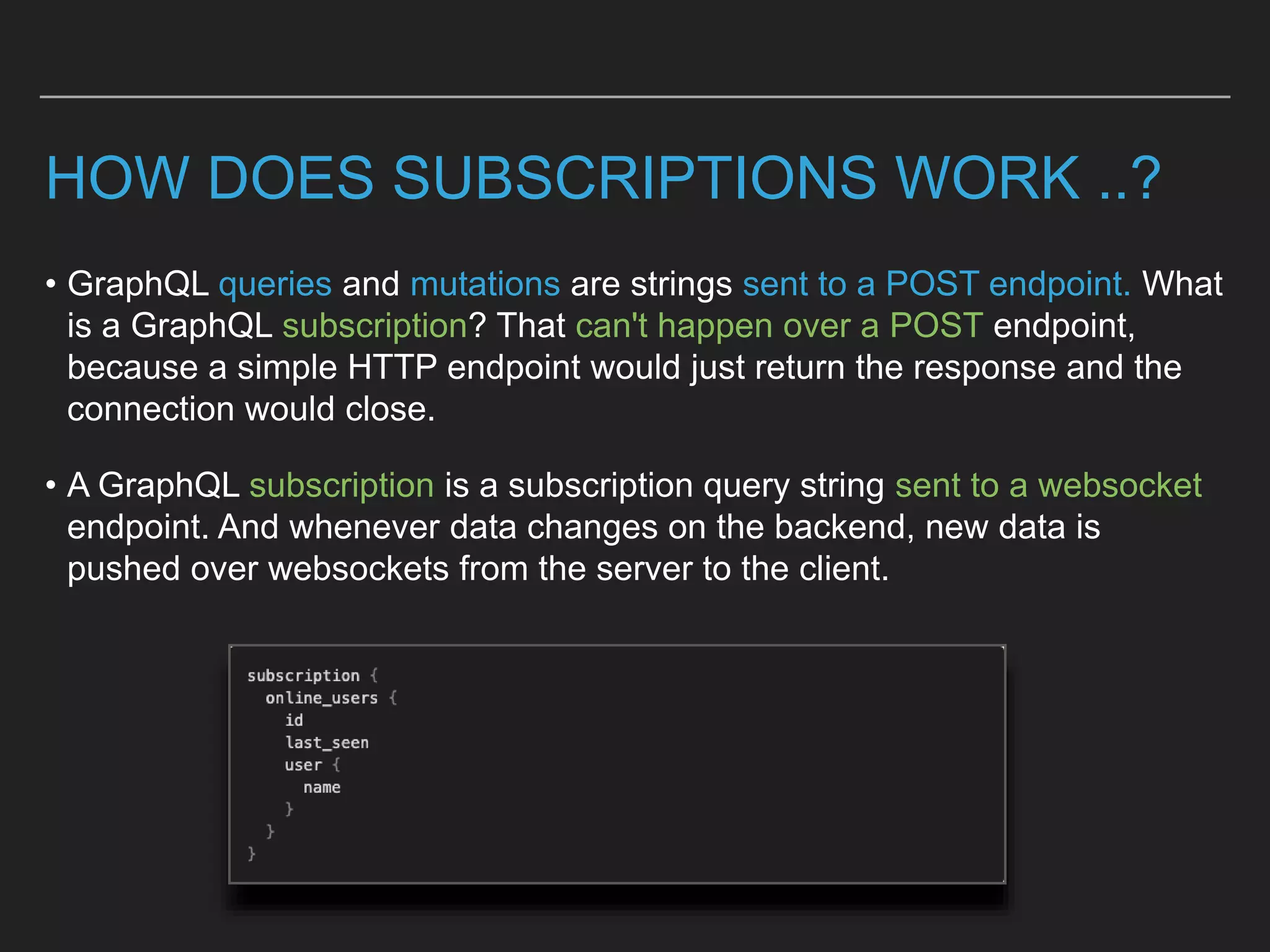 HOW DOES SUBSCRIPTIONS WORK ..?
• GraphQL queries and mutations are strings sent to a POST endpoint. What
is a GraphQL subscription? That can't happen over a POST endpoint,
because a simple HTTP endpoint would just return the response and the
connection would close.
• A GraphQL subscription is a subscription query string sent to a websocket
endpoint. And whenever data changes on the backend, new data is
pushed over websockets from the server to the client.
 