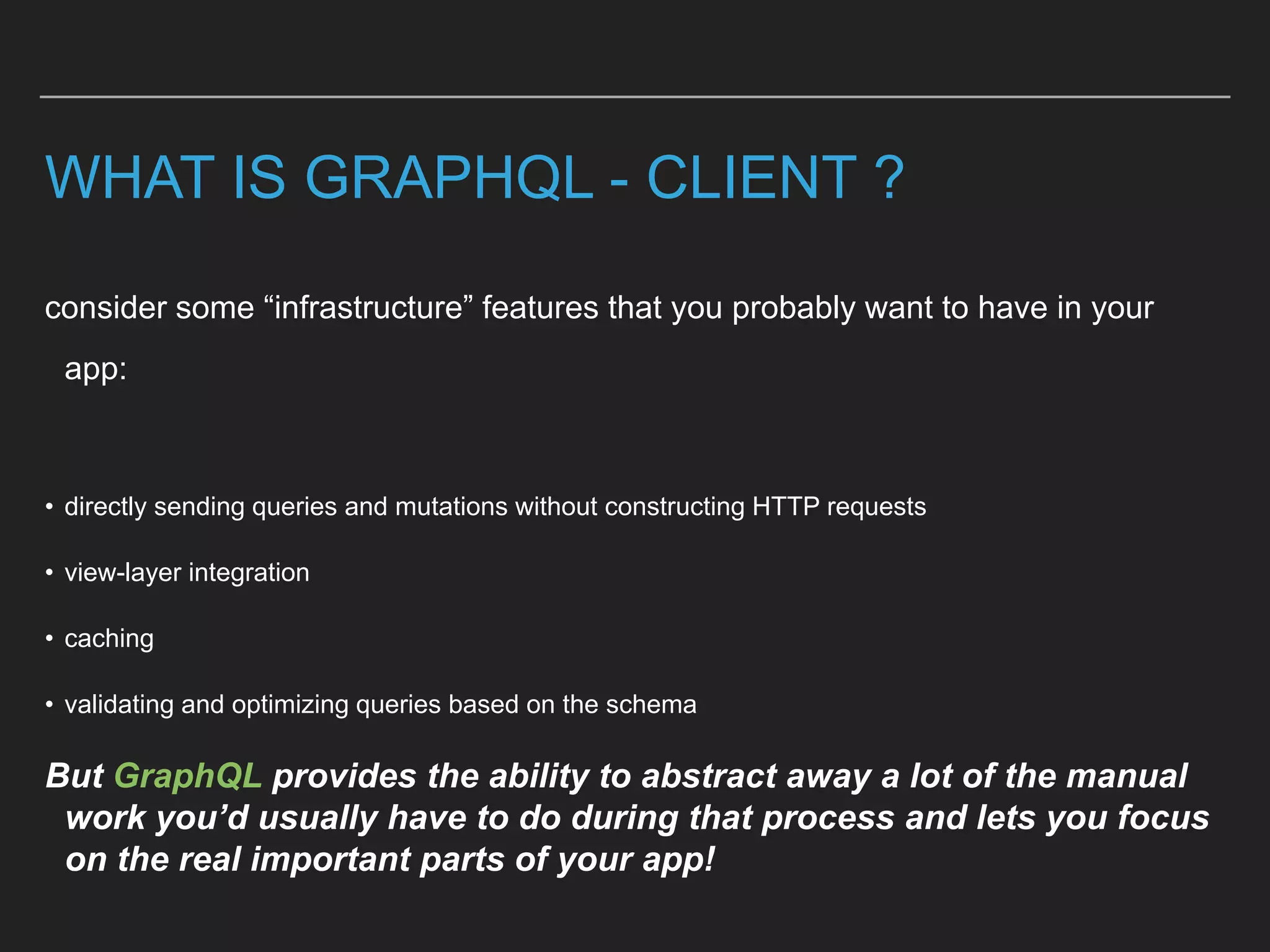 WHAT IS GRAPHQL - CLIENT ?
consider some “infrastructure” features that you probably want to have in your
app:
• directly sending queries and mutations without constructing HTTP requests
• view-layer integration
• caching
• validating and optimizing queries based on the schema
But GraphQL provides the ability to abstract away a lot of the manual
work you’d usually have to do during that process and lets you focus
on the real important parts of your app!
 