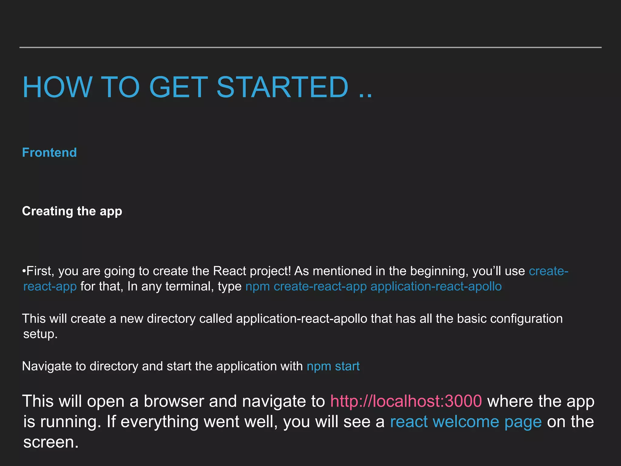 HOW TO GET STARTED ..
Frontend
Creating the app
•First, you are going to create the React project! As mentioned in the beginning, you’ll use create-
react-app for that, In any terminal, type npm create-react-app application-react-apollo
This will create a new directory called application-react-apollo that has all the basic configuration
setup.
Navigate to directory and start the application with npm start
This will open a browser and navigate to http://localhost:3000 where the app
is running. If everything went well, you will see a react welcome page on the
screen.
 