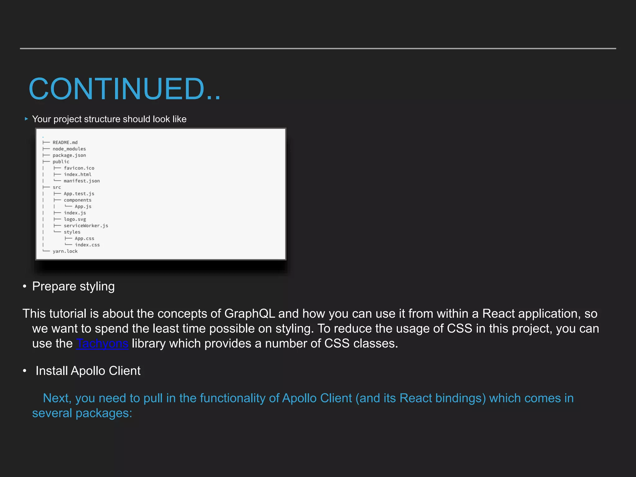 CONTINUED..
▸Your project structure should look like
• Prepare styling
This tutorial is about the concepts of GraphQL and how you can use it from within a React application, so
we want to spend the least time possible on styling. To reduce the usage of CSS in this project, you can
use the Tachyons library which provides a number of CSS classes.
• Install Apollo Client
Next, you need to pull in the functionality of Apollo Client (and its React bindings) which comes in
several packages:
 