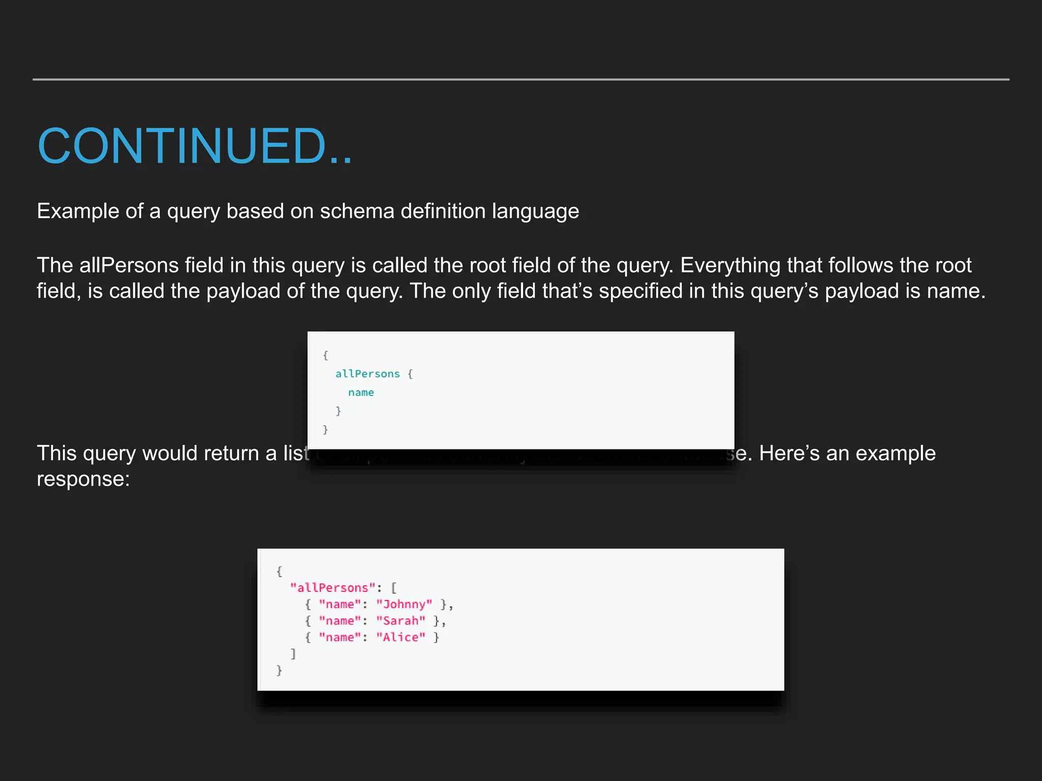 CONTINUED..
Example of a query based on schema definition language
The allPersons field in this query is called the root field of the query. Everything that follows the root
field, is called the payload of the query. The only field that’s specified in this query’s payload is name.
This query would return a list of all persons currently stored in the database. Here’s an example
response:
 