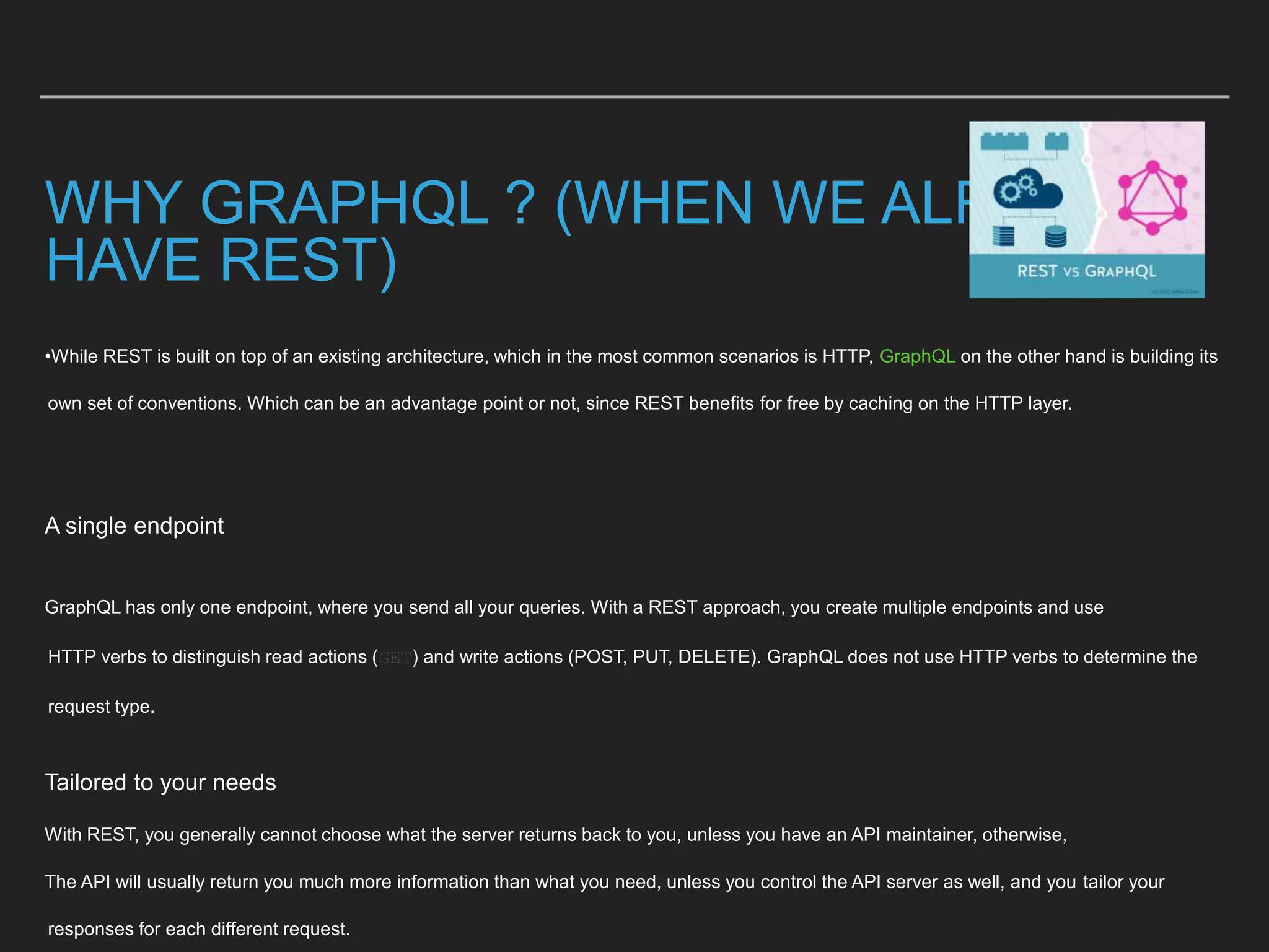 WHY GRAPHQL ? (WHEN WE ALREADY
HAVE REST)
•While REST is built on top of an existing architecture, which in the most common scenarios is HTTP, GraphQL on the other hand is building its
own set of conventions. Which can be an advantage point or not, since REST benefits for free by caching on the HTTP layer.
A single endpoint
GraphQL has only one endpoint, where you send all your queries. With a REST approach, you create multiple endpoints and use
HTTP verbs to distinguish read actions (GET) and write actions (POST, PUT, DELETE). GraphQL does not use HTTP verbs to determine the
request type.
Tailored to your needs
With REST, you generally cannot choose what the server returns back to you, unless you have an API maintainer, otherwise,
The API will usually return you much more information than what you need, unless you control the API server as well, and you tailor your
responses for each different request.
 