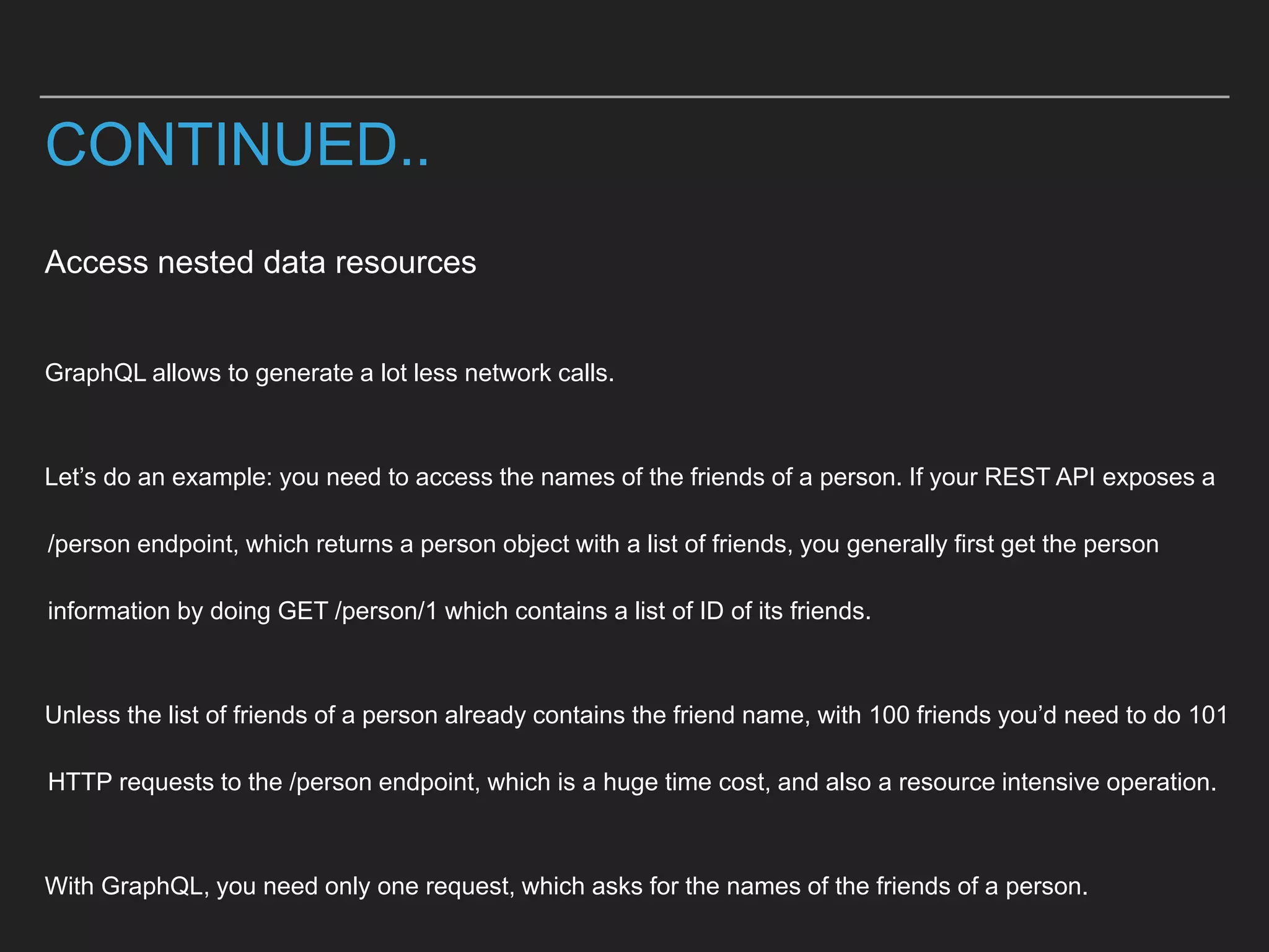 Access nested data resources
GraphQL allows to generate a lot less network calls.
Let’s do an example: you need to access the names of the friends of a person. If your REST API exposes a
/person endpoint, which returns a person object with a list of friends, you generally first get the person
information by doing GET /person/1 which contains a list of ID of its friends.
Unless the list of friends of a person already contains the friend name, with 100 friends you’d need to do 101
HTTP requests to the /person endpoint, which is a huge time cost, and also a resource intensive operation.
With GraphQL, you need only one request, which asks for the names of the friends of a person.
CONTINUED..
 