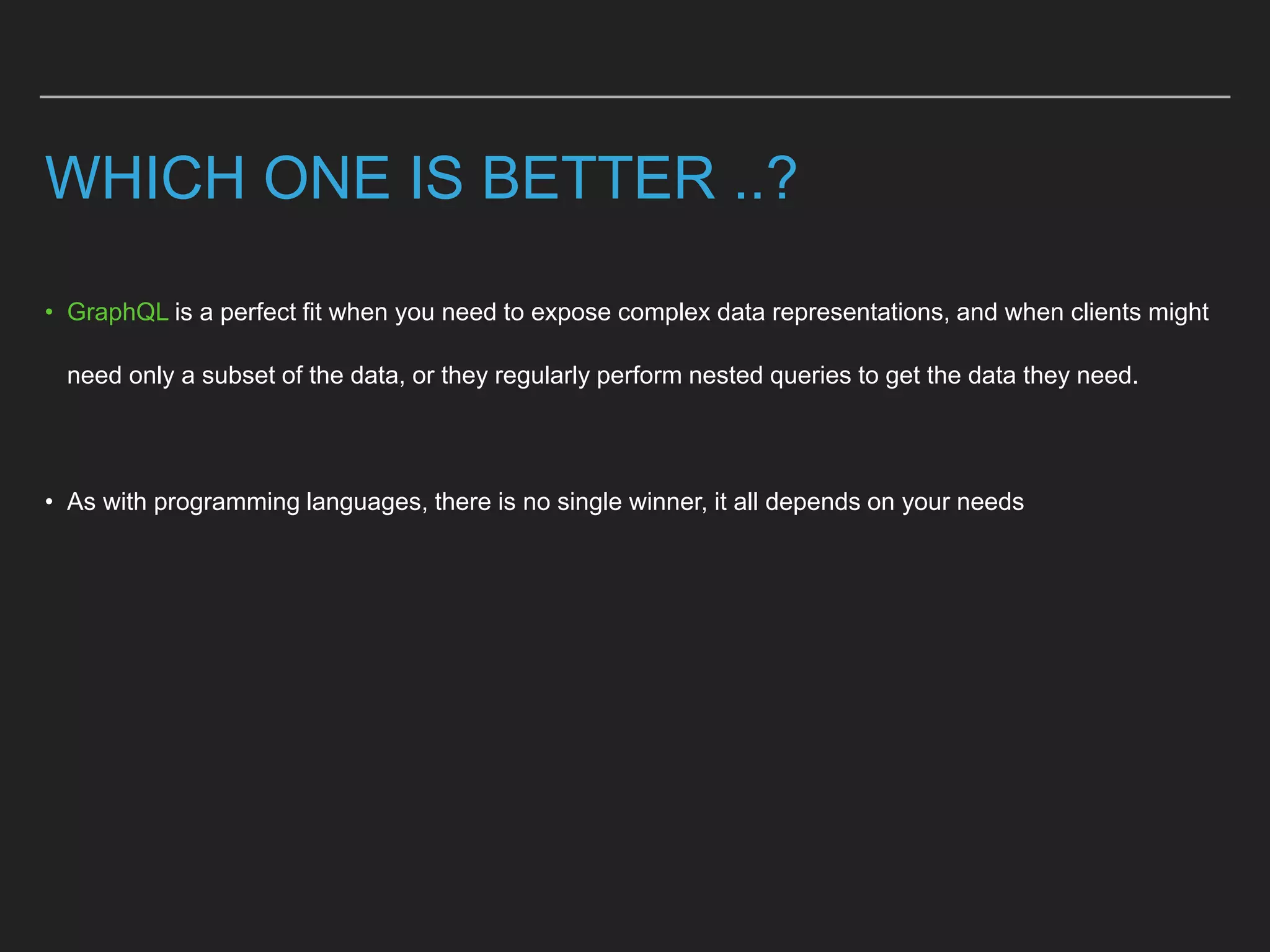 WHICH ONE IS BETTER ..?
• GraphQL is a perfect fit when you need to expose complex data representations, and when clients might
need only a subset of the data, or they regularly perform nested queries to get the data they need.
• As with programming languages, there is no single winner, it all depends on your needs
 