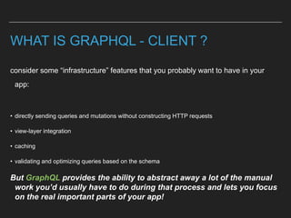 WHAT IS GRAPHQL - CLIENT ?
consider some “infrastructure” features that you probably want to have in your
app:
• directly sending queries and mutations without constructing HTTP requests
• view-layer integration
• caching
• validating and optimizing queries based on the schema
But GraphQL provides the ability to abstract away a lot of the manual
work you’d usually have to do during that process and lets you focus
on the real important parts of your app!
 