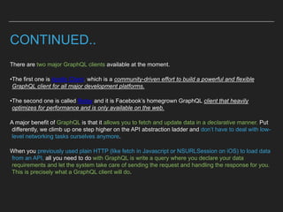 CONTINUED..
There are two major GraphQL clients available at the moment.
•The first one is Apollo Client, which is a community-driven effort to build a powerful and flexible
GraphQL client for all major development platforms.
•The second one is called Relay and it is Facebook’s homegrown GraphQL client that heavily
optimizes for performance and is only available on the web.
A major benefit of GraphQL is that it allows you to fetch and update data in a declarative manner. Put
differently, we climb up one step higher on the API abstraction ladder and don’t have to deal with low-
level networking tasks ourselves anymore.
When you previously used plain HTTP (like fetch in Javascript or NSURLSession on iOS) to load data
from an API, all you need to do with GraphQL is write a query where you declare your data
requirements and let the system take care of sending the request and handling the response for you.
This is precisely what a GraphQL client will do.
 