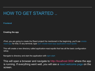 HOW TO GET STARTED ..
Frontend
Creating the app
•First, you are going to create the React project! As mentioned in the beginning, you’ll use create-
react-app for that, In any terminal, type npm create-react-app application-react-apollo
This will create a new directory called application-react-apollo that has all the basic configuration
setup.
Navigate to directory and start the application with npm start
This will open a browser and navigate to http://localhost:3000 where the app
is running. If everything went well, you will see a react welcome page on the
screen.
 