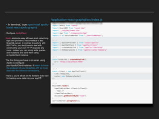 ▸In terminal, type npm install apollo-
boost react-apollo graphql
•Configure ApolloClient
Apollo abstracts away all lower-level networking
logic and provides a nice interface to the
GraphQL server. In contrast to working with
REST APIs, you don’t have to deal with
constructing your own HTTP requests any
more - instead you can simply write queries
and mutations and send them using
an ApolloClient instance.
The first thing you have to do when using
Apollo is configure
your ApolloClient instance. It needs to know
the endpoint of your GraphQL API so it can
deal with the network connections.
That’s it, you’re all set for the frontend to to start
for loading some data into your app! 😎
/application-react-graphql/src/index.js
 
