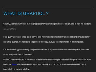 WHAT IS GRAPHQL ?
GraphQL is the new frontier in APIs (Application Programming Interfaces) design, and in how we build and
consume them.
It’s a query language, and a set of server-side runtimes (implemented in various backend languages) for
executing queries. It’s not tied to a specific technology, but you can implement it in any language.
It is a methodology that directly competes with REST (REpresentational State Transfer) APIs, much like
REST competed with SOAP at first.
GraphQL was developed at Facebook, like many of the technologies that are shaking the JavaScript world
lately, like React and React Native, and it was publicly launched in 2015 - although Facebook used it
internally for a few years before.
 