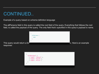 CONTINUED..
Example of a query based on schema definition language
The allPersons field in this query is called the root field of the query. Everything that follows the root
field, is called the payload of the query. The only field that’s specified in this query’s payload is name.
This query would return a list of all persons currently stored in the database. Here’s an example
response:
 