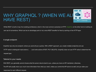 WHY GRAPHQL ? (WHEN WE ALREADY
HAVE REST)
•While REST is built on top of an existing architecture, which in the most common scenarios is HTTP, GraphQL on the other hand is building its
own set of conventions. Which can be an advantage point or not, since REST benefits for free by caching on the HTTP layer.
A single endpoint
GraphQL has only one endpoint, where you send all your queries. With a REST approach, you create multiple endpoints and use
HTTP verbs to distinguish read actions (GET) and write actions (POST, PUT, DELETE). GraphQL does not use HTTP verbs to determine the
request type.
Tailored to your needs
With REST, you generally cannot choose what the server returns back to you, unless you have an API maintainer, otherwise,
The API will usually return you much more information than what you need, unless you control the API server as well, and you tailor your
responses for each different request.
 