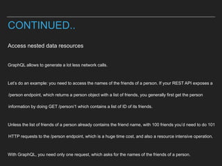 Access nested data resources
GraphQL allows to generate a lot less network calls.
Let’s do an example: you need to access the names of the friends of a person. If your REST API exposes a
/person endpoint, which returns a person object with a list of friends, you generally first get the person
information by doing GET /person/1 which contains a list of ID of its friends.
Unless the list of friends of a person already contains the friend name, with 100 friends you’d need to do 101
HTTP requests to the /person endpoint, which is a huge time cost, and also a resource intensive operation.
With GraphQL, you need only one request, which asks for the names of the friends of a person.
CONTINUED..
 