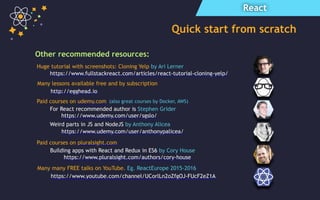 React
Quick start from scratch
Other recommended resources:
https://www.udemy.com/user/sgslo/
For React recommended author is Stephen Grider
https://www.fullstackreact.com/articles/react-tutorial-cloning-yelp/
Paid courses on udemy.com
https://www.pluralsight.com/authors/cory-house
Building apps with React and Redux in ES6 by Cory House
http://egghead.io
Huge tutorial with screenshots: Cloning Yelp by Ari Lerner
Many lessons available free and by subscription
Weird parts in JS and NodeJS by Anthony Alicea
(also great courses by Docker, AWS)
Paid courses on pluralsight.com
https://www.udemy.com/user/anthonypalicea/
Many many FREE talks on YouTube. Eg. ReactEurope 2015-2016
https://www.youtube.com/channel/UCorlLn2oZfgOJ-FUcF2eZ1A
 