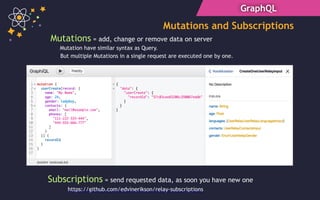 GraphQL
Mutations and Subscriptions
Mutations = add, change or remove data on server
Subscriptions = send requested data, as soon you have new one
Mutation have similar syntax as Query.
But multiple Mutations in a single request are executed one by one.
https://github.com/edvinerikson/relay-subscriptions
 