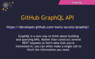 GraphQL
GitHub GraphQL API
https://developer.github.com/early-access/graphql/
GraphQL is a new way to think about building
and querying APIs. Rather than construct several
REST requests to fetch data that you're
interested in, you can often make a single call to
fetch the information you need.
 