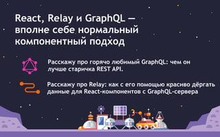 React, Relay и GraphQL —
вполне себе нормальный
компонентный подход
Расскажу про горячо любимый GraphQL: чем он
лучше старичка REST API.
Расскажу про Relay: как c его помощью красиво дёргать
данные для React-компонентов с GraphQL-сервера
 