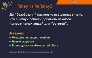 Relay
До “безобразия” настолько всё декларативно,
что в Relay2 решили добавить немного
императивных вещей для “эстетов”.
Relay vs ReRelay2
Заявлено:  
— Мутации попроще, погибче
— Новые скорости
— Более доступный/открытый Store
https://speakerdeck.com/josephsavona/reintroducing-relay
 