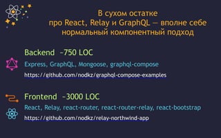 Backend ~750 LOC
Express, GraphQL, Mongoose, graphql-compose
Frontend ~3000 LOC
React, Relay, react-router, react-router-relay, react-bootstrap
https://github.com/nodkz/relay-northwind-app
https://github.com/nodkz/graphql-compose-examples
В сухом остатке
про React, Relay и GraphQL — вполне себе
нормальный компонентный подход
 
