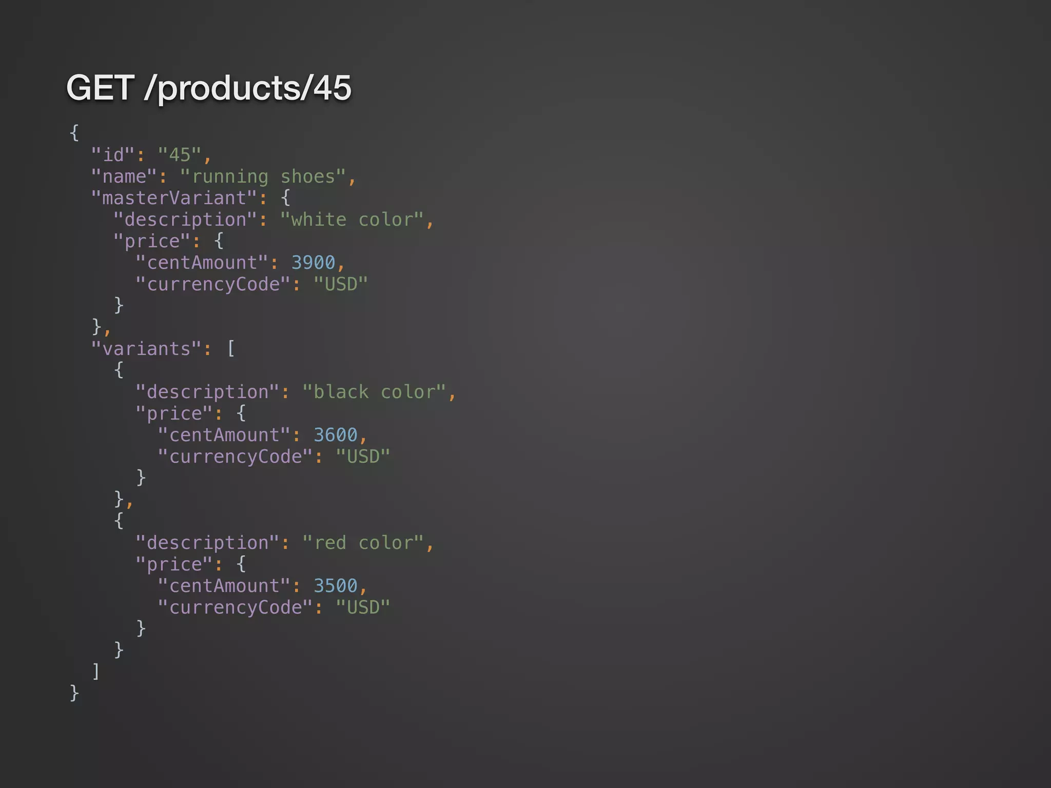 GET /products/45 {  "id": "45",  "name": "running shoes",  "masterVariant": {  "description": "white color",  "price": {  "centAmount": 3900,  "currencyCode": "USD"  }  },  "variants": [  {  "description": "black color",  "price": {  "centAmount": 3600,  "currencyCode": "USD"  }  },  {  "description": "red color",  "price": {  "centAmount": 3500,  "currencyCode": "USD"  }  }  ]  } 
