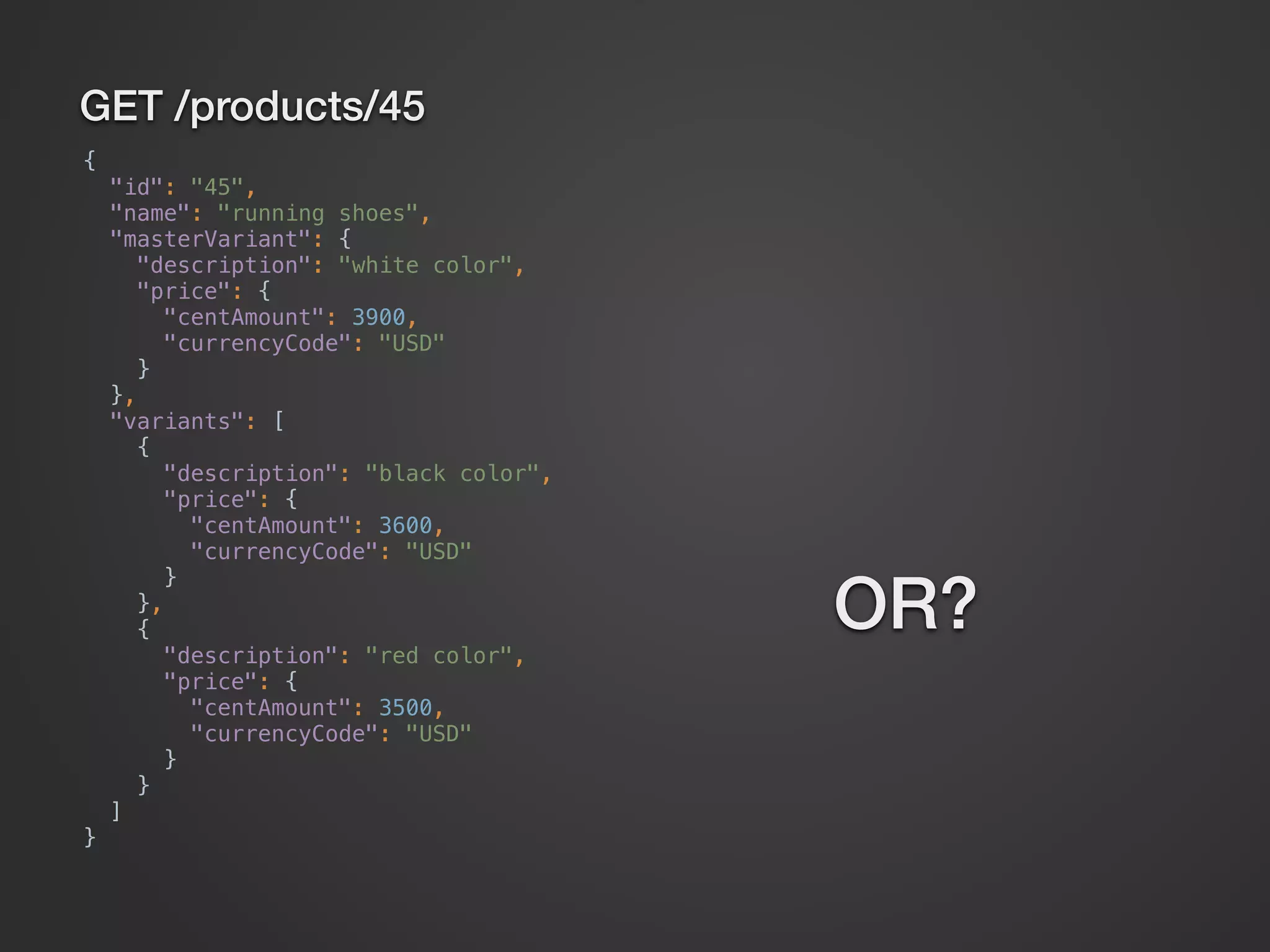 GET /products/45 {  "id": "45",  "name": "running shoes",  "masterVariant": {  "description": "white color",  "price": {  "centAmount": 3900,  "currencyCode": "USD"  }  },  "variants": [  {  "description": "black color",  "price": {  "centAmount": 3600,  "currencyCode": "USD"  }  },  {  "description": "red color",  "price": {  "centAmount": 3500,  "currencyCode": "USD"  }  }  ]  } OR? 