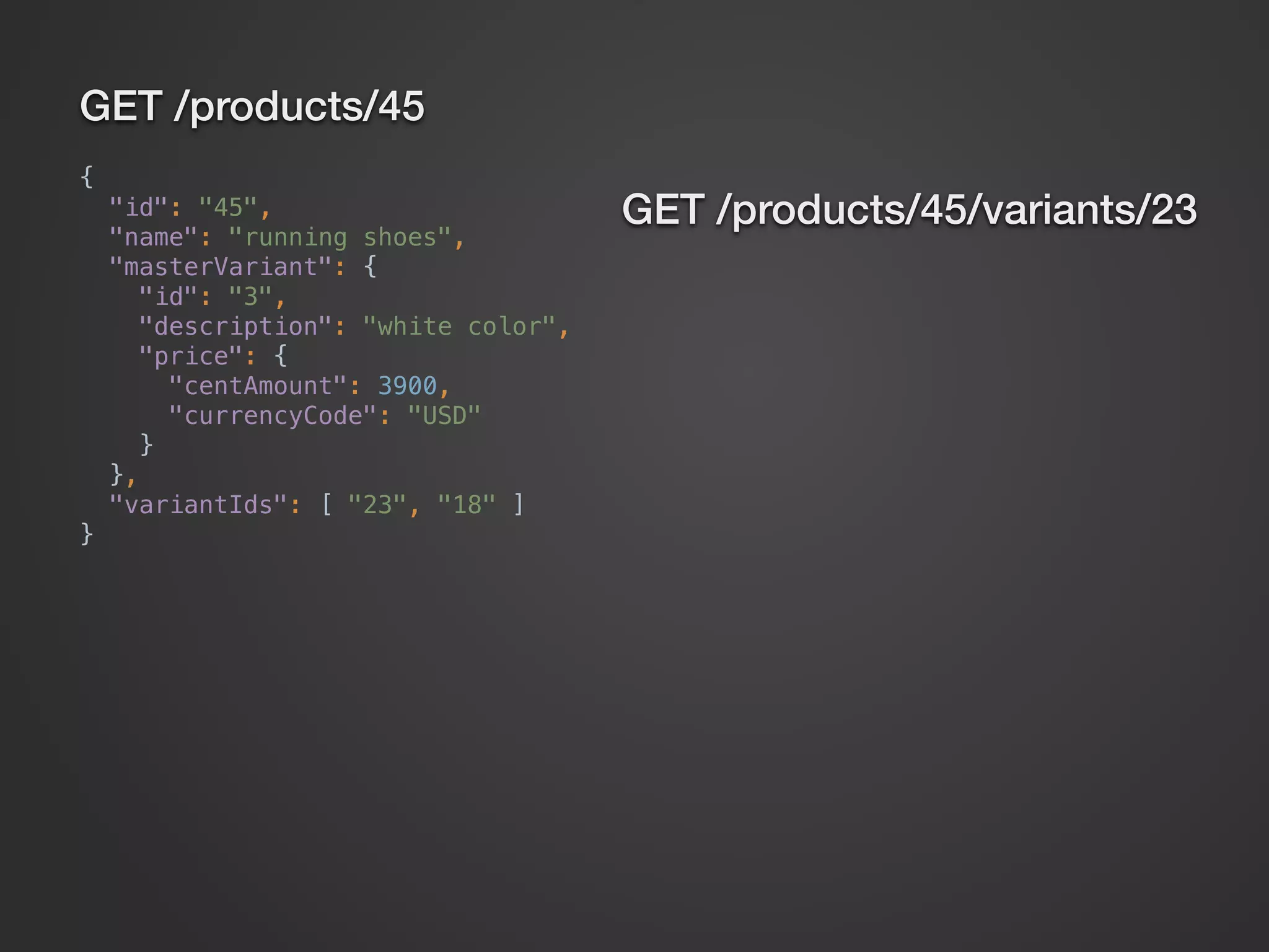 GET /products/45 {  "id": "45",  "name": "running shoes",  "masterVariant": {  "id": "3",  "description": "white color",  "price": {  "centAmount": 3900,  "currencyCode": "USD"  }  },  "variantIds": [ "23", "18" ]  } GET /products/45/variants/23 