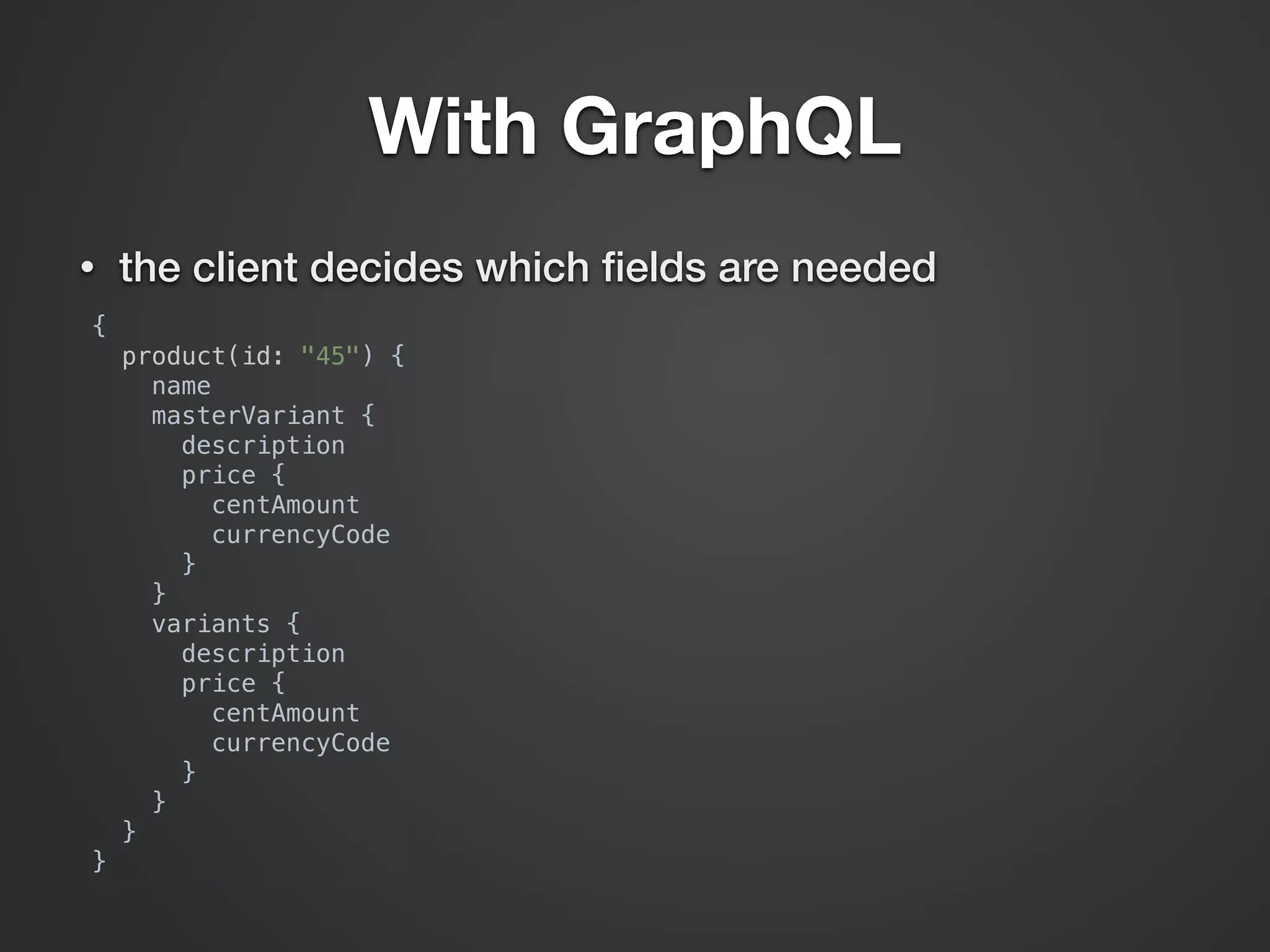 With GraphQL • the client decides which ﬁelds are needed {  product(id: "45") {  name  masterVariant {  description  price {  centAmount  currencyCode  }  }  variants {  description  price {  centAmount  currencyCode  }  }  }  } 