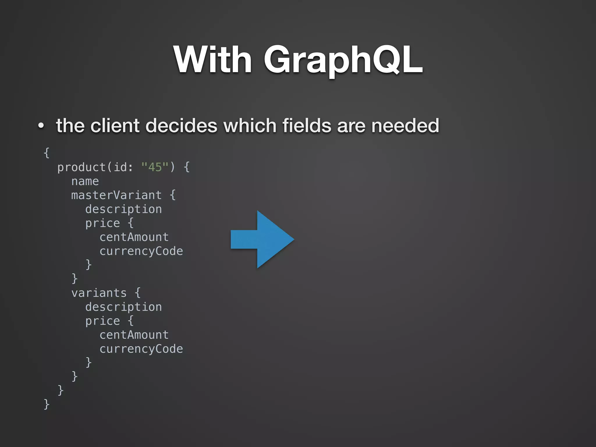 With GraphQL • the client decides which ﬁelds are needed {  product(id: "45") {  name  masterVariant {  description  price {  centAmount  currencyCode  }  }  variants {  description  price {  centAmount  currencyCode  }  }  }  } 