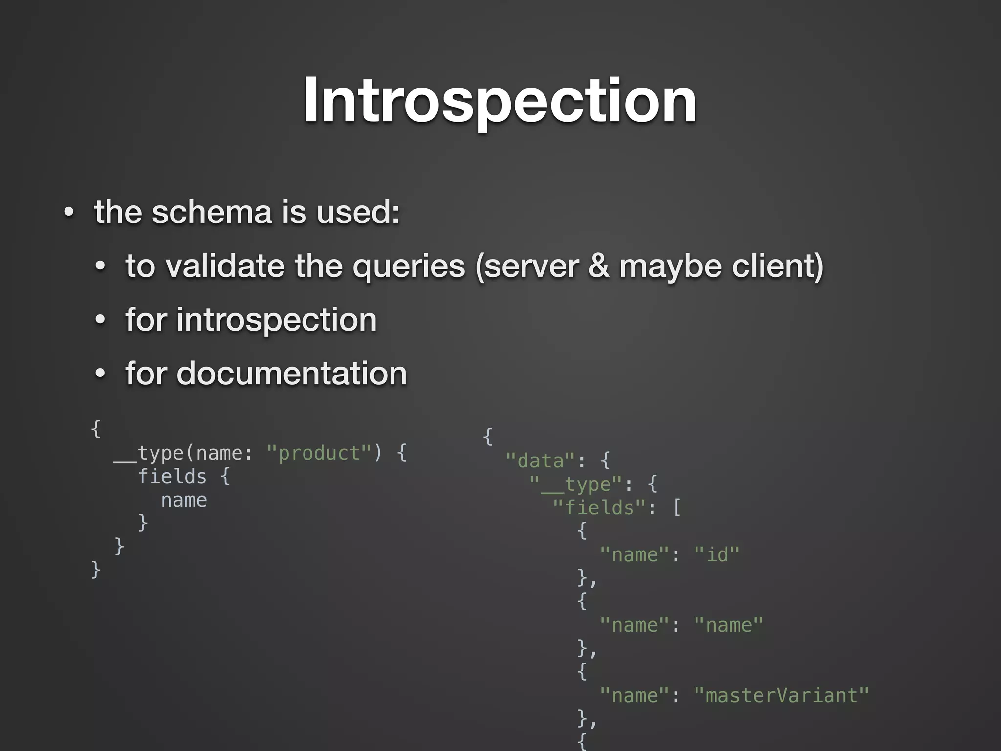 Introspection {  __type(name: "product") {  fields {  name  }  }  }  {  "data": {  "__type": {  "fields": [  {  "name": "id"  },  {  "name": "name"  },  {  "name": "masterVariant"  },  {  • the schema is used: • to validate the queries (server & maybe client) • for introspection • for documentation 