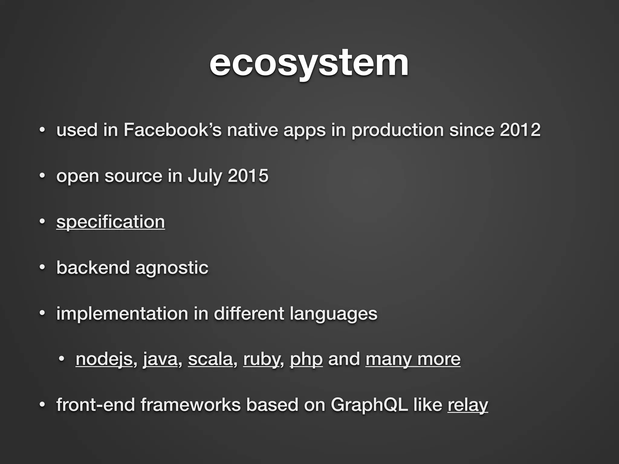 ecosystem • used in Facebook’s native apps in production since 2012 • open source in July 2015 • speciﬁcation • backend agnostic • implementation in different languages • nodejs, java, scala, ruby, php and many more • front-end frameworks based on GraphQL like relay 