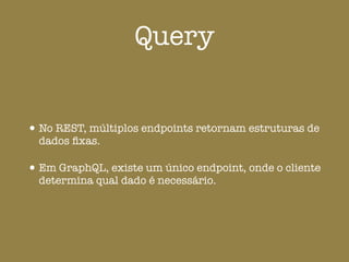 Query
•No REST, múltiplos endpoints retornam estruturas de
dados ﬁxas.
•Em GraphQL, existe um único endpoint, onde o cliente
determina qual dado é necessário.
 