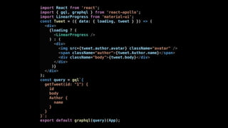 import React from 'react';
import { gql, graphql } from 'react-apollo';
import LinearProgress from 'material-ui';
const Tweet = ({ data: { loading, tweet } }) => (
<div>
{loading ? (
<LinearProgress />
) : (
<div>
<img src={tweet.author.avatar} className="avatar" />
<span className="author">{tweet.Author.name}</span>
<div className="body">{tweet.body}</div>
</div>
)}
</div>
);
const query = gql`{
getTweet(id: "1") {
id
body
Author {
name
}
}
}`;
export default graphql(query)(App);
 