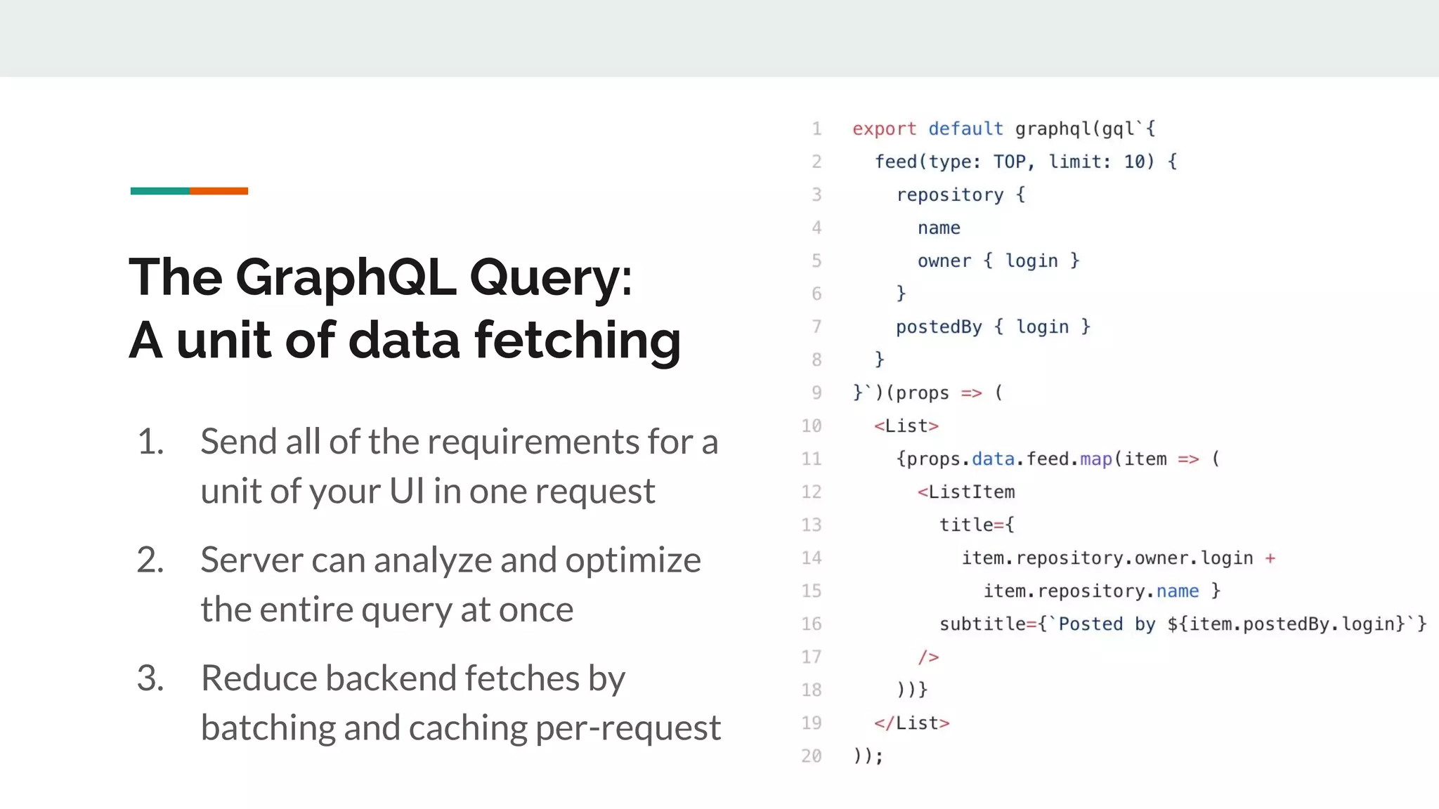 The GraphQL Query:
A unit of data fetching
1. Send all of the requirements for a
unit of your UI in one request
2. Server can analyze and optimize
the entire query at once
3. Reduce backend fetches by
batching and caching per-request
 